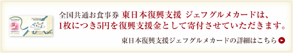 全国共通お食事券 東日本復興支援 ジェフ グルメカードは、<br />
1枚につき5円を復興支援金として寄付させていただきます。<br />
東日本復興支援ジェフグルメカードの詳細はこちら