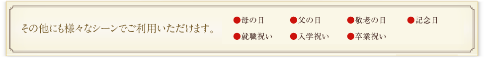 その他にも様々なシーンでご利用いただけます。
母の日、父の日、敬老の日、記念日、就職祝い、入学祝い、卒業祝い、法事・仏事