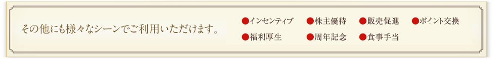 その他にも様々なシーンでご利用いただけます。
インセンティブ、福利厚生、食事手当、アンケート謝礼、ポイント交換、お中元、お歳暮