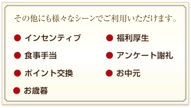 その他にも様々なシーンでご利用いただけます。
インセンティブ、福利厚生、食事手当、アンケート謝礼、ポイント交換、お中元、お歳暮