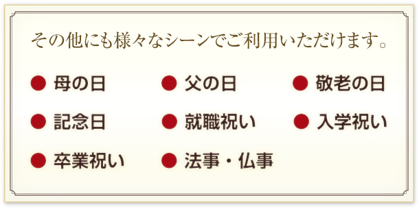 その他にも様々なシーンでご利用いただけます。
母の日、父の日、敬老の日、記念日、就職祝い、入学祝い、卒業祝い、法事・仏事